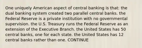 One uniquely American aspect of central banking is that: the dual banking system created two parallel central banks. the Federal Reserve is a private institution with no governmental supervision. the U.S. Treasury runs the Federal Reserve as an extension of <a href='https://www.questionai.com/knowledge/kBllUhZHhd-the-executive-branch' class='anchor-knowledge'>the executive branch</a>. the United States has 50 central banks, one for each state. the United States has 12 central banks rather than one. CONTINUE