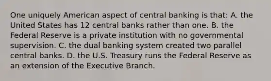 One uniquely American aspect of central banking is that: A. the United States has 12 central banks rather than one. B. the Federal Reserve is a private institution with no governmental supervision. C. the dual banking system created two parallel central banks. D. the U.S. Treasury runs the Federal Reserve as an extension of the Executive Branch.