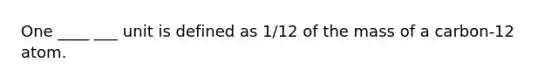 One ____ ___ unit is defined as 1/12 of the mass of a carbon-12 atom.