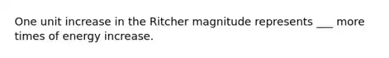 One unit increase in the Ritcher magnitude represents ___ more times of energy increase.