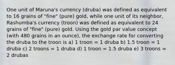 One unit of Maruna's currency (druba) was defined as equivalent to 16 grains of "fine" (pure) gold, while one unit of its neighbor, Rashumba's currency (troon) was defined as equivalent to 24 grains of "fine" (pure) gold. Using the gold par value concept (with 480 grains in an ounce), the exchange rate for converting the druba to the troon is a) 1 troon = 1 druba b) 1.5 troon = 1 druba c) 2 troons = 1 druba d) 1 troon = 1.5 druba e) 3 troons = 2 drubas