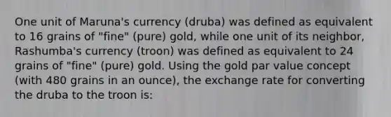 One unit of Maruna's currency (druba) was defined as equivalent to 16 grains of "fine" (pure) gold, while one unit of its neighbor, Rashumba's currency (troon) was defined as equivalent to 24 grains of "fine" (pure) gold. Using the gold par value concept (with 480 grains in an ounce), the exchange rate for converting the druba to the troon is: