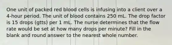 One unit of packed red blood cells is infusing into a client over a 4-hour period. The unit of blood contains 250 mL. The drop factor is 15 drops (gtts) per 1 mL. The nurse determines that the flow rate would be set at how many drops per minute? Fill in the blank and round answer to the nearest whole number.