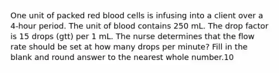 One unit of packed red blood cells is infusing into a client over a 4-hour period. The unit of blood contains 250 mL. The drop factor is 15 drops (gtt) per 1 mL. The nurse determines that the flow rate should be set at how many drops per minute? Fill in the blank and round answer to the nearest whole number.10