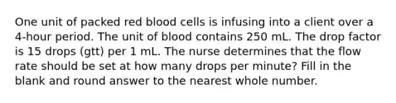 One unit of packed red blood cells is infusing into a client over a 4-hour period. The unit of blood contains 250 mL. The drop factor is 15 drops (gtt) per 1 mL. The nurse determines that the flow rate should be set at how many drops per minute? Fill in the blank and round answer to the nearest whole number.