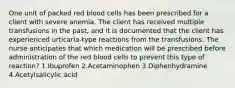 One unit of packed red blood cells has been prescribed for a client with severe anemia. The client has received multiple transfusions in the past, and it is documented that the client has experienced urticaria-type reactions from the transfusions. The nurse anticipates that which medication will be prescribed before administration of the red blood cells to prevent this type of reaction? 1.Ibuprofen 2.Acetaminophen 3.Diphenhydramine 4.Acetylsalicylic acid