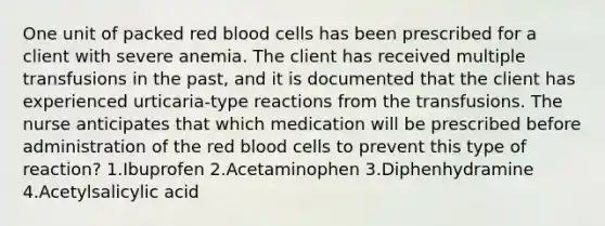 One unit of packed red blood cells has been prescribed for a client with severe anemia. The client has received multiple transfusions in the past, and it is documented that the client has experienced urticaria-type reactions from the transfusions. The nurse anticipates that which medication will be prescribed before administration of the red blood cells to prevent this type of reaction? 1.Ibuprofen 2.Acetaminophen 3.Diphenhydramine 4.Acetylsalicylic acid