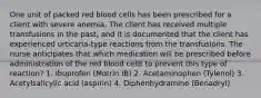 One unit of packed red blood cells has been prescribed for a client with severe anemia. The client has received multiple transfusions in the past, and it is documented that the client has experienced urticaria-type reactions from the transfusions. The nurse anticipates that which medication will be prescribed before administration of the red blood cells to prevent this type of reaction? 1. Ibuprofen (Motrin IB) 2. Acetaminophen (Tylenol) 3. Acetylsalicylic acid (aspirin) 4. Diphenhydramine (Benadryl)