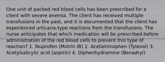 One unit of packed red blood cells has been prescribed for a client with severe anemia. The client has received multiple transfusions in the past, and it is documented that the client has experienced urticaria-type reactions from the transfusions. The nurse anticipates that which medication will be prescribed before administration of the red blood cells to prevent this type of reaction? 1. Ibuprofen (Motrin IB) 2. Acetaminophen (Tylenol) 3. Acetylsalicylic acid (aspirin) 4. Diphenhydramine (Benadryl)