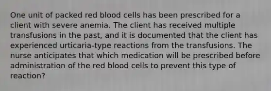 One unit of packed red blood cells has been prescribed for a client with severe anemia. The client has received multiple transfusions in the past, and it is documented that the client has experienced urticaria-type reactions from the transfusions. The nurse anticipates that which medication will be prescribed before administration of the red blood cells to prevent this type of reaction?