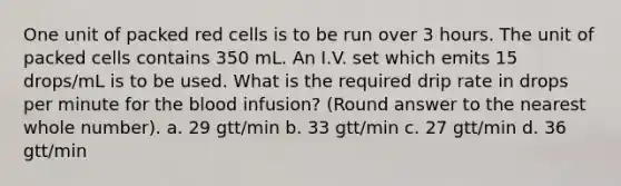 One unit of packed red cells is to be run over 3 hours. The unit of packed cells contains 350 mL. An I.V. set which emits 15 drops/mL is to be used. What is the required drip rate in drops per minute for the blood infusion? (Round answer to the nearest whole number). a. 29 gtt/min b. 33 gtt/min c. 27 gtt/min d. 36 gtt/min