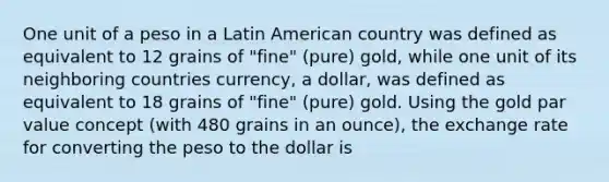 One unit of a peso in a Latin American country was defined as equivalent to 12 grains of "fine" (pure) gold, while one unit of its neighboring countries currency, a dollar, was defined as equivalent to 18 grains of "fine" (pure) gold. Using the gold par value concept (with 480 grains in an ounce), the exchange rate for converting the peso to the dollar is