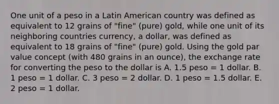 One unit of a peso in a Latin American country was defined as equivalent to 12 grains of "fine" (pure) gold, while one unit of its neighboring countries currency, a dollar, was defined as equivalent to 18 grains of "fine" (pure) gold. Using the gold par value concept (with 480 grains in an ounce), the exchange rate for converting the peso to the dollar is A. 1.5 peso = 1 dollar. B. 1 peso = 1 dollar. C. 3 peso = 2 dollar. D. 1 peso = 1.5 dollar. E. 2 peso = 1 dollar.