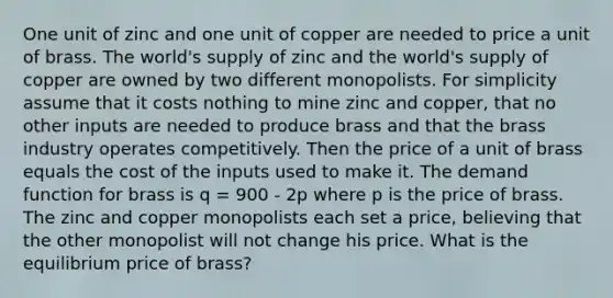 One unit of zinc and one unit of copper are needed to price a unit of brass. The world's supply of zinc and the world's supply of copper are owned by two different monopolists. For simplicity assume that it costs nothing to mine zinc and copper, that no other inputs are needed to produce brass and that the brass industry operates competitively. Then the price of a unit of brass equals the cost of the inputs used to make it. The demand function for brass is q = 900 - 2p where p is the price of brass. The zinc and copper monopolists each set a price, believing that the other monopolist will not change his price. What is the equilibrium price of brass?