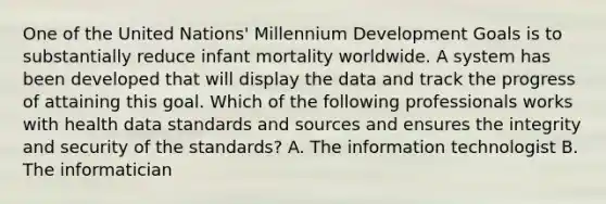 One of the United Nations' Millennium Development Goals is to substantially reduce infant mortality worldwide. A system has been developed that will display the data and track the progress of attaining this goal. Which of the following professionals works with health data standards and sources and ensures the integrity and security of the standards? A. The information technologist B. The informatician