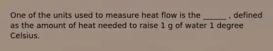 One of the units used to measure heat flow is the ______ , defined as the amount of heat needed to raise 1 g of water 1 degree Celsius.