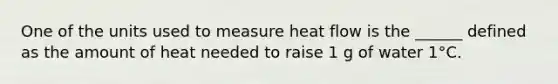 One of the units used to measure heat flow is the ______ defined as the amount of heat needed to raise 1 g of water 1°C.