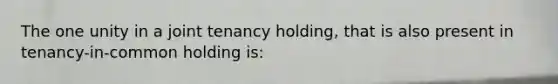 The one unity in a joint tenancy holding, that is also present in tenancy-in-common holding is: