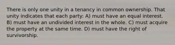 There is only one unity in a tenancy in common ownership. That unity indicates that each party: A) must have an equal interest. B) must have an undivided interest in the whole. C) must acquire the property at the same time. D) must have the right of survivorship.