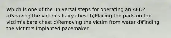 Which is one of the universal steps for operating an AED? a)Shaving the victim's hairy chest b)Placing the pads on the victim's bare chest c)Removing the victim from water d)Finding the victim's implanted pacemaker