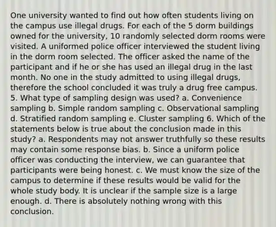 One university wanted to find out how often students living on the campus use illegal drugs. For each of the 5 dorm buildings owned for the university, 10 randomly selected dorm rooms were visited. A uniformed police officer interviewed the student living in the dorm room selected. The officer asked the name of the participant and if he or she has used an illegal drug in the last month. No one in the study admitted to using illegal drugs, therefore the school concluded it was truly a drug free campus. 5. What type of sampling design was used? a. Convenience sampling b. Simple random sampling c. Observational sampling d. Stratified random sampling e. Cluster sampling 6. Which of the statements below is true about the conclusion made in this study? a. Respondents may not answer truthfully so these results may contain some response bias. b. Since a uniform police officer was conducting the interview, we can guarantee that participants were being honest. c. We must know the size of the campus to determine if these results would be valid for the whole study body. It is unclear if the sample size is a large enough. d. There is absolutely nothing wrong with this conclusion.