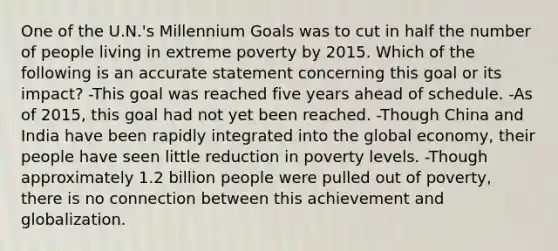 One of the U.N.'s Millennium Goals was to cut in half the number of people living in extreme poverty by 2015. Which of the following is an accurate statement concerning this goal or its impact? -This goal was reached five years ahead of schedule. -As of 2015, this goal had not yet been reached. -Though China and India have been rapidly integrated into the global economy, their people have seen little reduction in poverty levels. -Though approximately 1.2 billion people were pulled out of poverty, there is no connection between this achievement and globalization.