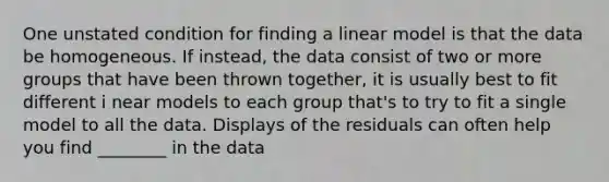 One unstated condition for finding a linear model is that the data be homogeneous. If instead, the data consist of two or more groups that have been thrown together, it is usually best to fit different i near models to each group that's to try to fit a single model to all the data. Displays of the residuals can often help you find ________ in the data