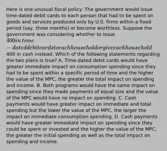 Here is one unusual fiscal​ policy: The government would issue​ time-dated debit cards to each person that had to be spent on goods and services produced only by U.S. firms within a fixed period​ (say, three​ months) or become worthless. Suppose the government was considering whether to issue​ 400 in​ time-dated debit cards to each household or give each household​400 in cash instead. Which of the following statements regarding the two plans is​ true? A. ​Time-dated debit cards would have greater immediate impact on consumption spending since they had to be spent within a specific period of time and the higher the value of the​ MPC, the greater the total impact on spending and income. B. Both programs would have the same impact on spending since they made payments of equal size and the value of the MPC would have no impact on spending. C. Cash payments would have greater impact on immediate and total spending but the lower the value of the​ MPC, the larger the impact on immediate consumption spending. D. Cash payments would have greater immediate impact on spending since they could be spent or invested and the higher the value of the​ MPC, the greater the initial spending as well as the total impact on spending and income.