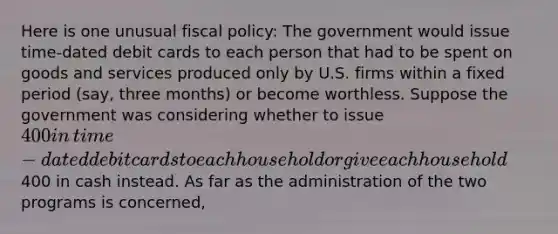 Here is one unusual fiscal​ policy: The government would issue​ time-dated debit cards to each person that had to be spent on goods and services produced only by U.S. firms within a fixed period​ (say, three​ months) or become worthless. Suppose the government was considering whether to issue​ 400 in​ time-dated debit cards to each household or give each household​400 in cash instead. As far as the administration of the two programs is​ concerned,