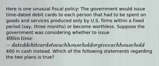 Here is one unusual fiscal​ policy: The government would issue​ time-dated debit cards to each person that had to be spent on goods and services produced only by U.S. firms within a fixed period​ (say, three​ months) or become worthless. Suppose the government was considering whether to issue​ 400 in​ time-dated debit cards to each household or give each household​400 in cash instead. Which of the following statements regarding the two plans is​ true?