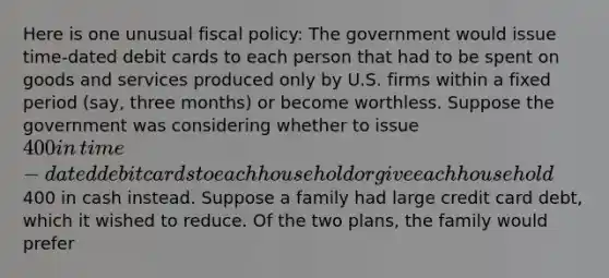 Here is one unusual fiscal​ policy: The government would issue​ time-dated debit cards to each person that had to be spent on goods and services produced only by U.S. firms within a fixed period​ (say, three​ months) or become worthless. Suppose the government was considering whether to issue​ 400 in​ time-dated debit cards to each household or give each household​400 in cash instead. Suppose a family had large credit card​ debt, which it wished to reduce. Of the two​ plans, the family would prefer