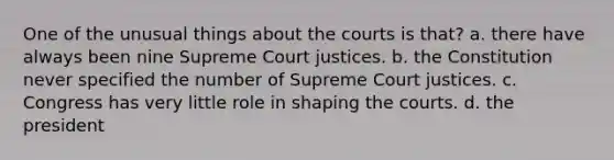 One of the unusual things about the courts is that? a. there have always been nine Supreme Court justices. b. the Constitution never specified the number of Supreme Court justices. c. Congress has very little role in shaping the courts. d. the president