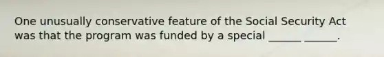 One unusually conservative feature of the Social Security Act was that the program was funded by a special ______ ______.