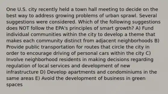 One U.S. city recently held a town hall meeting to decide on the best way to address growing problems of urban sprawl. Several suggestions were considered. Which of the following suggestions does NOT follow the EPA's principles of smart growth? A) Fund individual communities within the city to develop a theme that makes each community distinct from adjacent neighborhoods B) Provide public transportation for routes that circle the city in order to encourage driving of personal cars within the city C) Involve neighborhood residents in making decisions regarding regulation of local services and development of new infrastructure D) Develop apartments and condominiums in the same areas E) Avoid the development of business in green spaces