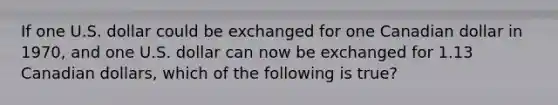If one U.S. dollar could be exchanged for one Canadian dollar in​ 1970, and one U.S. dollar can now be exchanged for 1.13 Canadian​ dollars, which of the following is​ true?