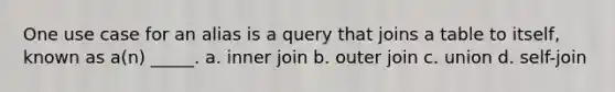 One use case for an alias is a query that joins a table to itself, known as a(n) _____. a. inner join b. outer join c. union d. self-join