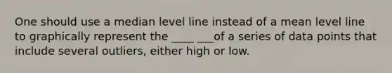 One should use a median level line instead of a mean level line to graphically represent the ____ ___of a series of data points that include several outliers, either high or low.