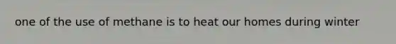 one of the use of methane is to heat our homes during winter