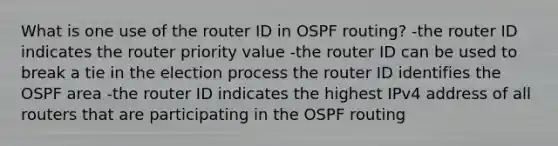 What is one use of the router ID in OSPF routing? -the router ID indicates the router priority value -the router ID can be used to break a tie in the election process the router ID identifies the OSPF area -the router ID indicates the highest IPv4 address of all routers that are participating in the OSPF routing