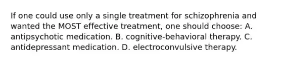 If one could use only a single treatment for schizophrenia and wanted the MOST effective treatment, one should choose: A. antipsychotic medication. B. cognitive-behavioral therapy. C. antidepressant medication. D. electroconvulsive therapy.