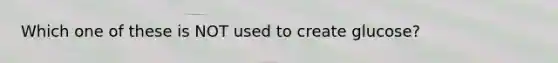 Which one of these is NOT used to create glucose?
