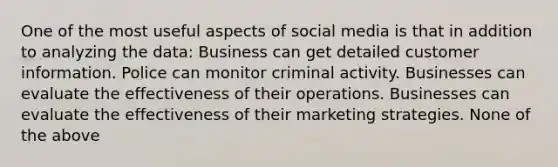 One of the most useful aspects of social media is that in addition to analyzing the data: Business can get detailed customer information. Police can monitor criminal activity. Businesses can evaluate the effectiveness of their operations. Businesses can evaluate the effectiveness of their marketing strategies. None of the above