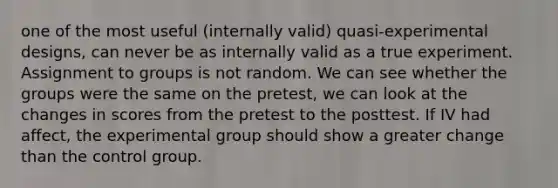 one of the most useful (internally valid) quasi-experimental designs, can never be as internally valid as a true experiment. Assignment to groups is not random. We can see whether the groups were the same on the pretest, we can look at the changes in scores from the pretest to the posttest. If IV had affect, the experimental group should show a greater change than the control group.