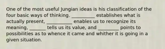 One of the most useful Jungian ideas is his classification of the four basic ways of thinking. __________ establishes what is actually present, ___________ enables us to recognize its meaning, _______ tells us its value, and _________ points to possibilities as to whence it came and whither it is going in a given situation.