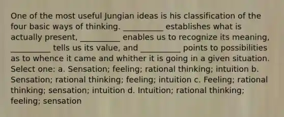 One of the most useful Jungian ideas is his classification of the four basic ways of thinking. __________ establishes what is actually present, __________ enables us to recognize its meaning, __________ tells us its value, and __________ points to possibilities as to whence it came and whither it is going in a given situation. Select one: a. Sensation; feeling; rational thinking; intuition b. Sensation; rational thinking; feeling; intuition c. Feeling; rational thinking; sensation; intuition d. Intuition; rational thinking; feeling; sensation