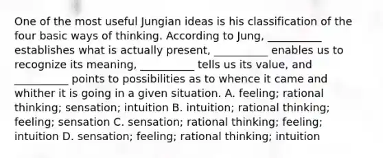 One of the most useful Jungian ideas is his classification of the four basic ways of thinking. According to Jung, __________ establishes what is actually present, __________ enables us to recognize its meaning, __________ tells us its value, and __________ points to possibilities as to whence it came and whither it is going in a given situation. A. feeling; rational thinking; sensation; intuition B. intuition; rational thinking; feeling; sensation C. sensation; rational thinking; feeling; intuition D. sensation; feeling; rational thinking; intuition