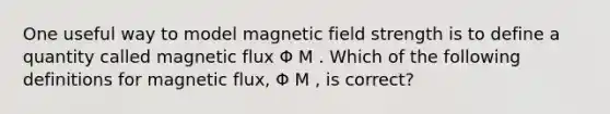 One useful way to model magnetic field strength is to define a quantity called magnetic flux Φ M . Which of the following definitions for magnetic flux, Φ M , is correct?