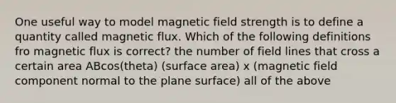 One useful way to model magnetic field strength is to define a quantity called magnetic flux. Which of the following definitions fro magnetic flux is correct? the number of field lines that cross a certain area ABcos(theta) (surface area) x (magnetic field component normal to the plane surface) all of the above