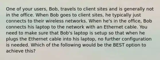 One of your users, Bob, travels to client sites and is generally not in the office. When Bob goes to client sites, he typically just connects to their wireless networks. When he's in the office, Bob connects his laptop to the network with an Ethernet cable. You need to make sure that Bob's laptop is setup so that when he plugs the Ethernet cable into his laptop, no further configuration is needed. Which of the following would be the BEST option to achieve this?