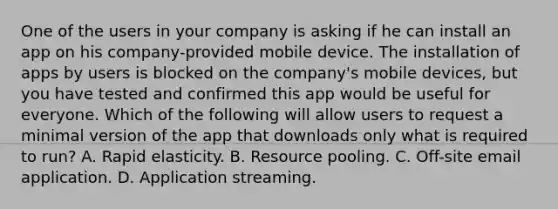 One of the users in your company is asking if he can install an app on his company-provided mobile device. The installation of apps by users is blocked on the company's mobile devices, but you have tested and confirmed this app would be useful for everyone. Which of the following will allow users to request a minimal version of the app that downloads only what is required to run? A. Rapid elasticity. B. Resource pooling. C. Off-site email application. D. Application streaming.